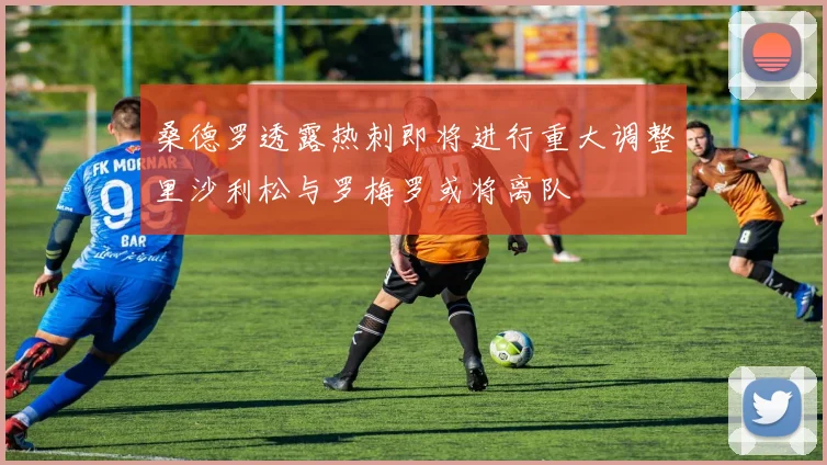 桑德罗透露热刺即将进行重大调整里沙利松与罗梅罗或将离队