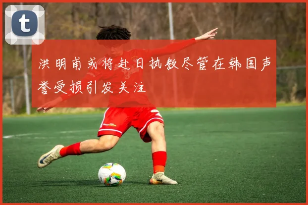 洪明甫或将赴日执教尽管在韩国声誉受损引发关注