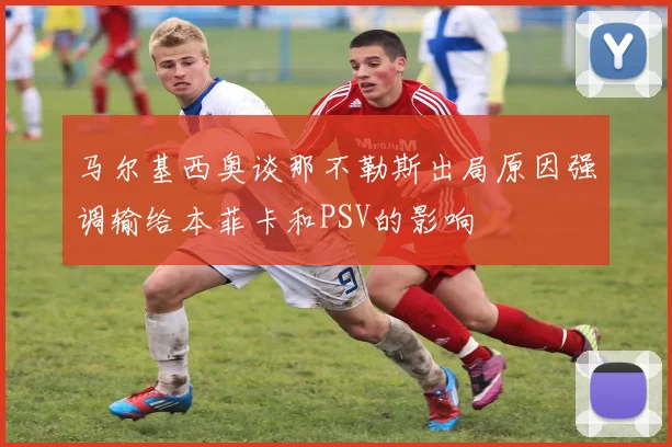 马尔基西奥谈那不勒斯出局原因强调输给本菲卡和PSV的影响