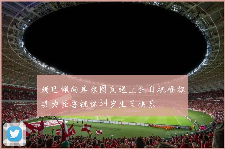姆巴佩向库尔图瓦送上生日祝福称其为怪兽祝你34岁生日快乐