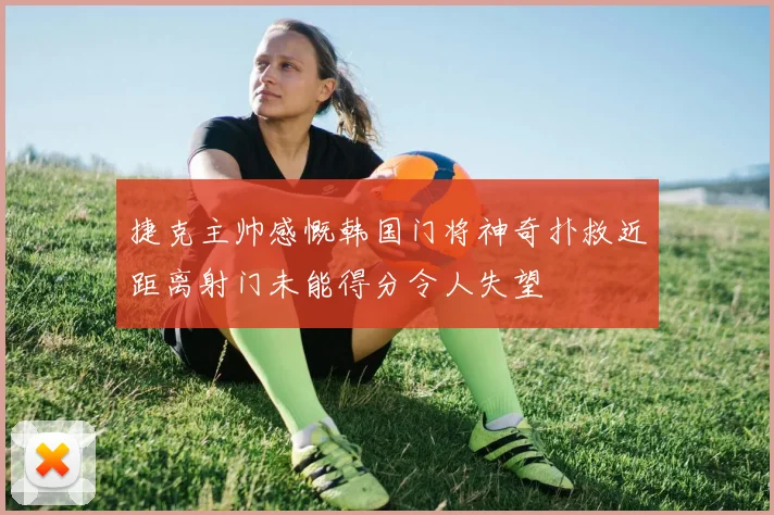 捷克主帅感慨韩国门将神奇扑救近距离射门未能得分令人失望