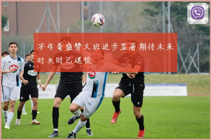 字母哥盛赞文班进步显著期待未来对决时已退役