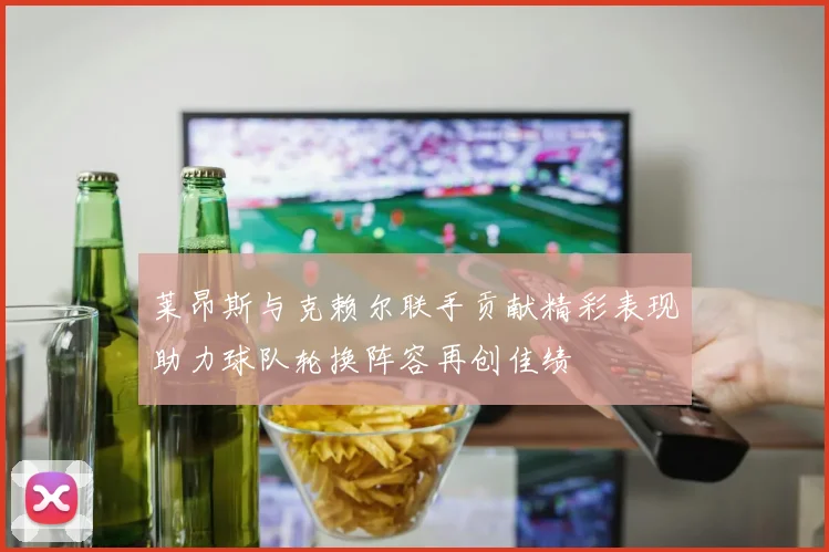莱昂斯与克赖尔联手贡献精彩表现助力球队轮换阵容再创佳绩