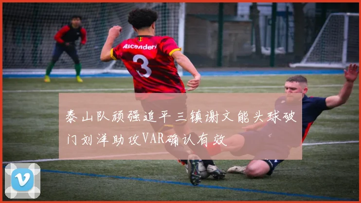 泰山队顽强追平三镇谢文能头球破门刘洋助攻VAR确认有效