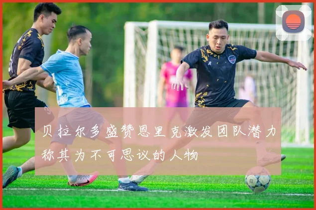 贝拉尔多盛赞恩里克激发团队潜力称其为不可思议的人物