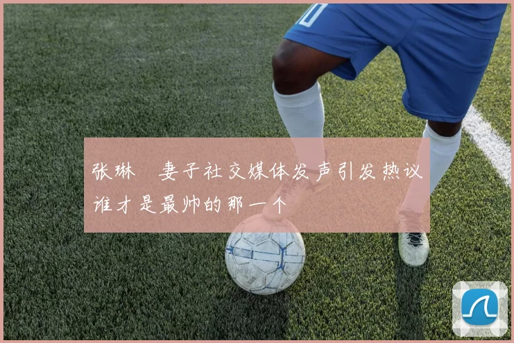 张琳芃妻子社交媒体发声引发热议谁才是最帅的那一个
