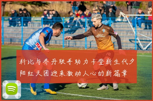 科比与乔丹联手助力卡登新生代夕阳红天团迎来激动人心的新篇章