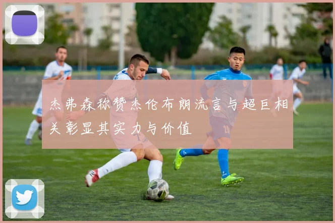 杰弗森称赞杰伦布朗流言与超巨相关彰显其实力与价值