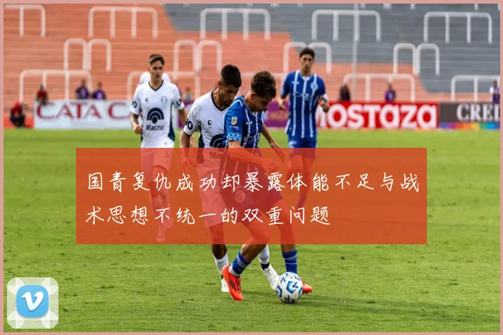 国青复仇成功却暴露体能不足与战术思想不统一的双重问题