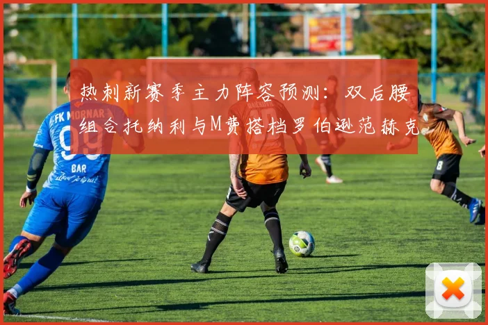热刺新赛季主力阵容预测：双后腰组合托纳利与M费搭档罗伯逊范赫克加盟