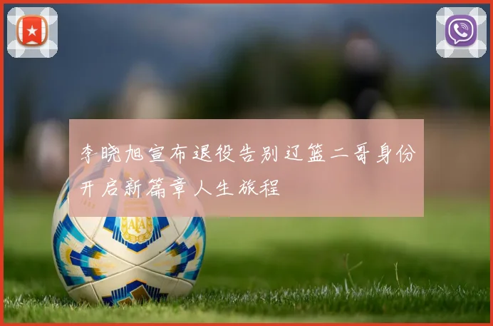 李晓旭宣布退役告别辽篮二哥身份开启新篇章人生旅程