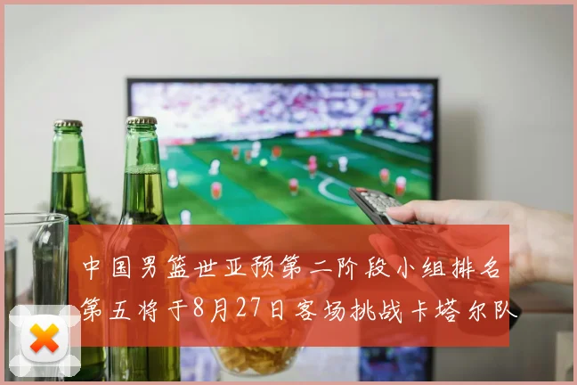 中国男篮世亚预第二阶段小组排名第五将于8月27日客场挑战卡塔尔队