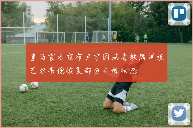 皇马官方宣布卢宁因病毒缺席训练巴尔韦德恢复部分合练状态