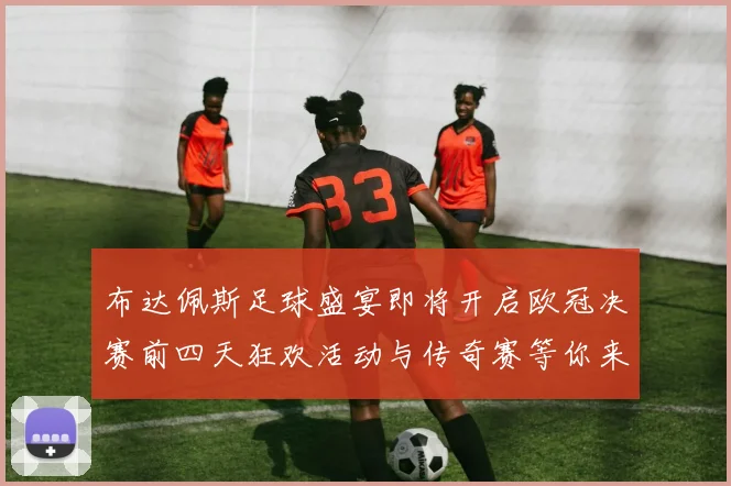 布达佩斯足球盛宴即将开启欧冠决赛前四天狂欢活动与传奇赛等你来参与