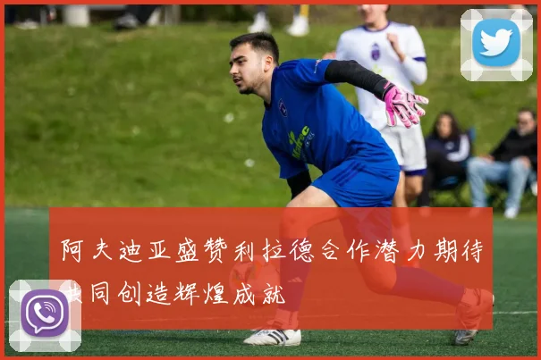 阿夫迪亚盛赞利拉德合作潜力期待共同创造辉煌成就