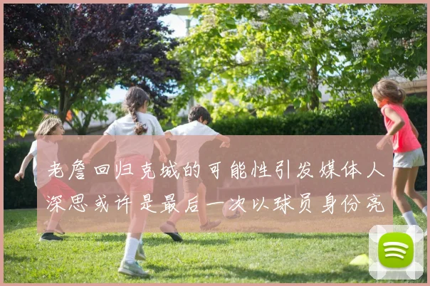 老詹回归克城的可能性引发媒体人深思或许是最后一次以球员身份亮相