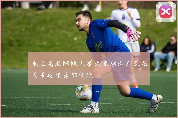 米兰高层酝酿人事大变动加利亚尼或重返俱乐部任职
