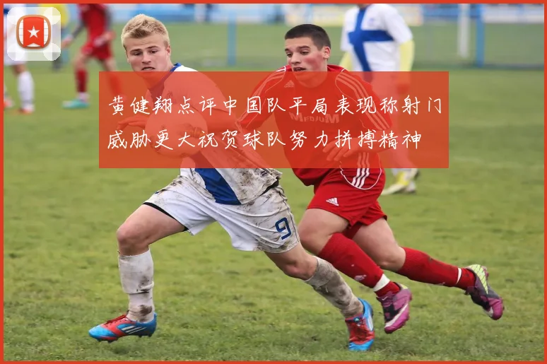 黄健翔点评中国队平局表现称射门威胁更大祝贺球队努力拼搏精神